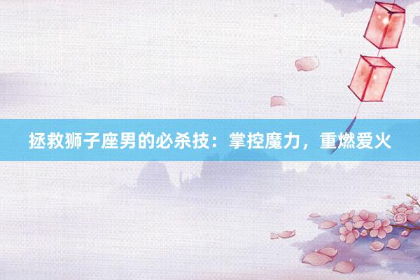 拯救狮子座男的必杀技：掌控魔力，重燃爱火