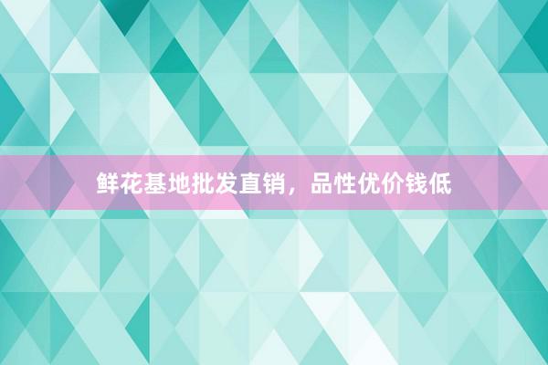 鲜花基地批发直销，品性优价钱低