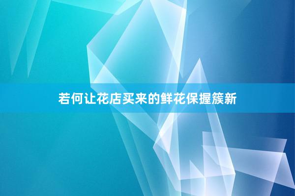 若何让花店买来的鲜花保握簇新