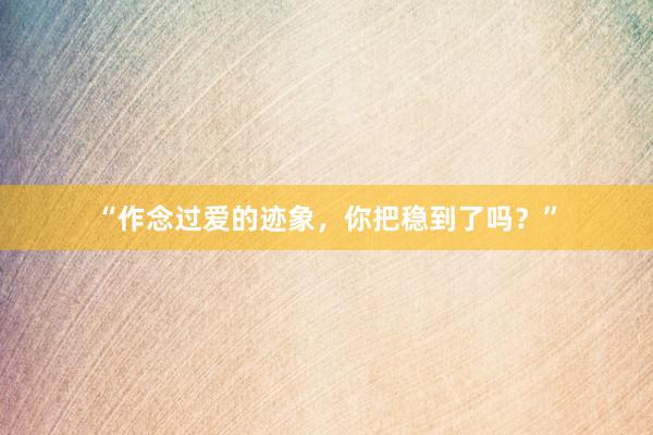 “作念过爱的迹象，你把稳到了吗？”