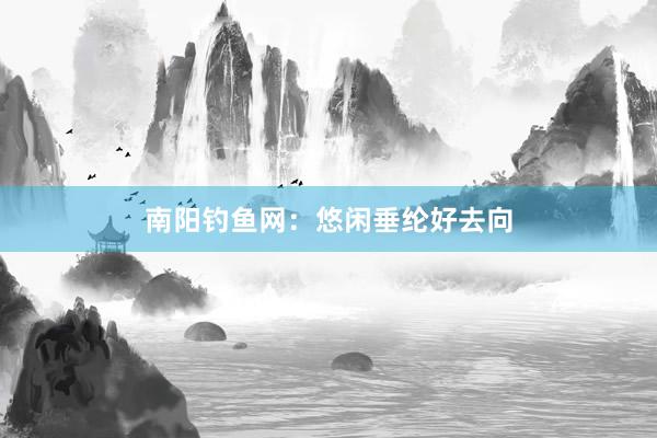 南阳钓鱼网：悠闲垂纶好去向